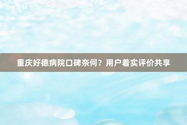 重庆好德病院口碑奈何？用户着实评价共享
