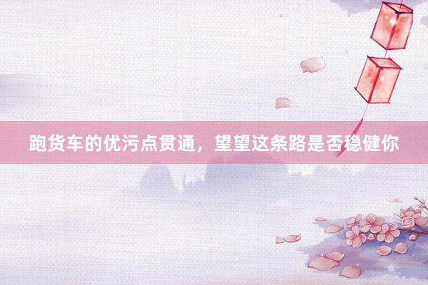 跑货车的优污点贯通，望望这条路是否稳健你